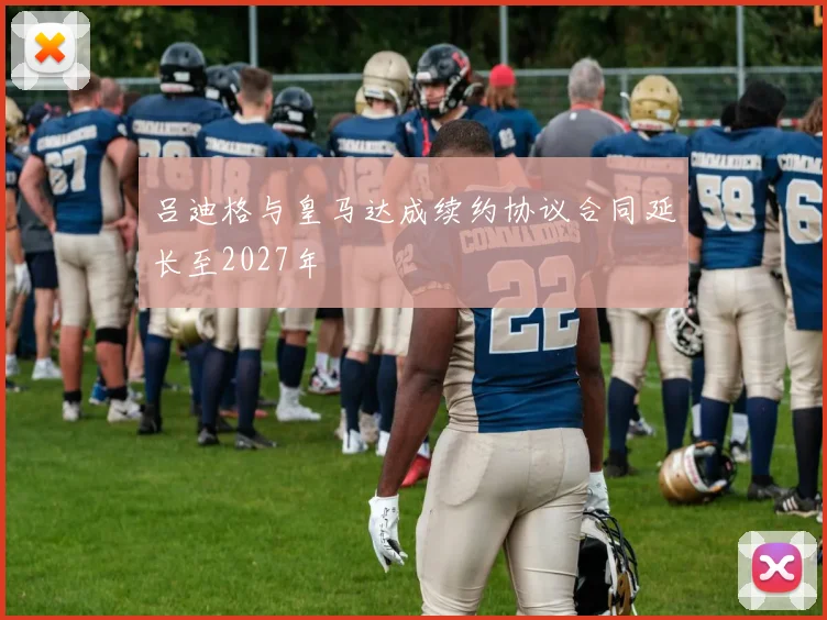 吕迪格与皇马达成续约协议合同延长至2027年