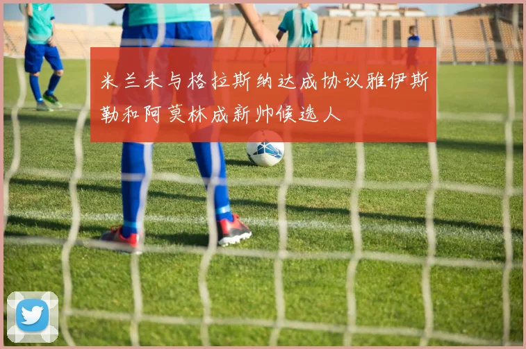 米兰未与格拉斯纳达成协议雅伊斯勒和阿莫林成新帅候选人