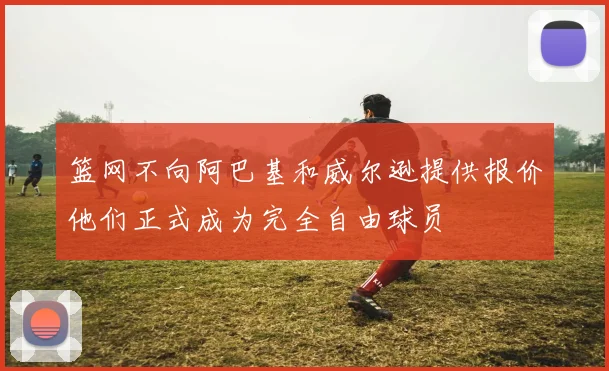 篮网不向阿巴基和威尔逊提供报价他们正式成为完全自由球员
