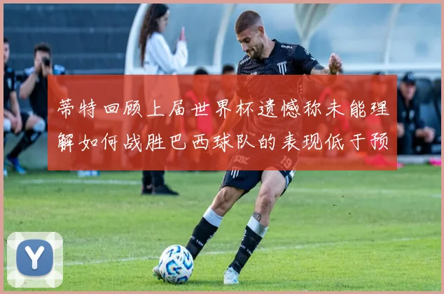 蒂特回顾上届世界杯遗憾称未能理解如何战胜巴西球队的表现低于预期