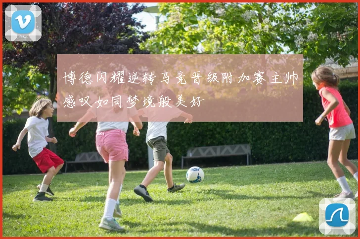 博德闪耀逆转马竞晋级附加赛主帅感叹如同梦境般美好