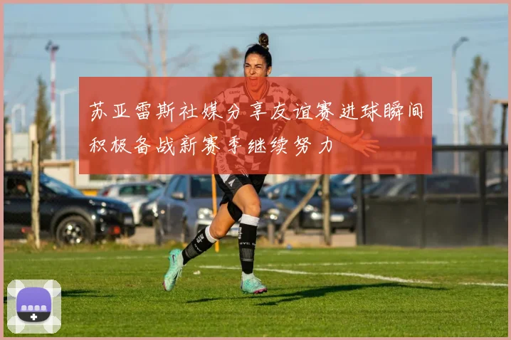 苏亚雷斯社媒分享友谊赛进球瞬间积极备战新赛季继续努力