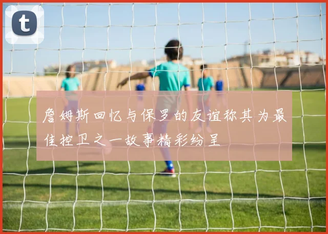 詹姆斯回忆与保罗的友谊称其为最佳控卫之一故事精彩纷呈
