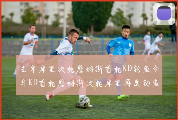 去年库里次轮詹姆斯首轮KD钓鱼今年KD首轮詹姆斯次轮库里再度钓鱼的奇妙对比