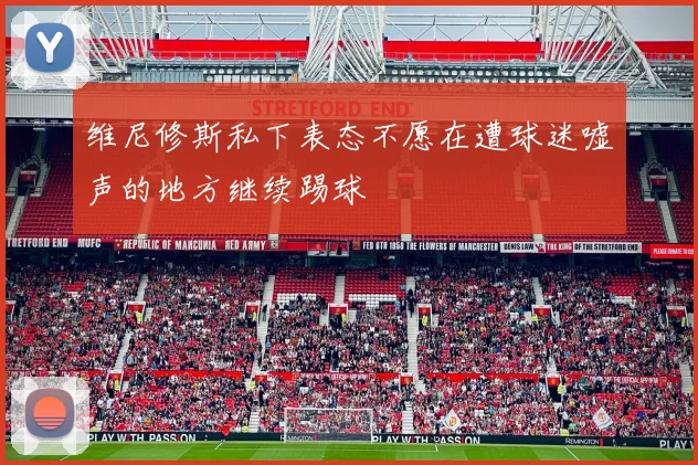 维尼修斯私下表态不愿在遭球迷嘘声的地方继续踢球