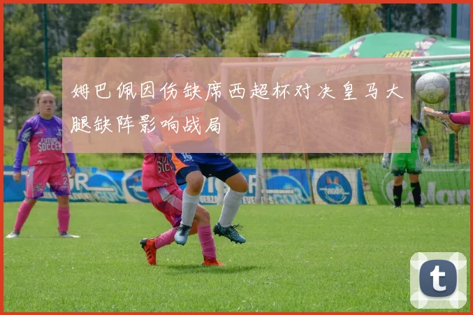 姆巴佩因伤缺席西超杯对决皇马大腿缺阵影响战局