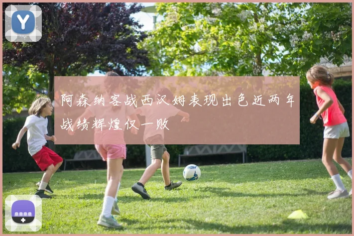 阿森纳客战西汉姆表现出色近两年战绩辉煌仅一败