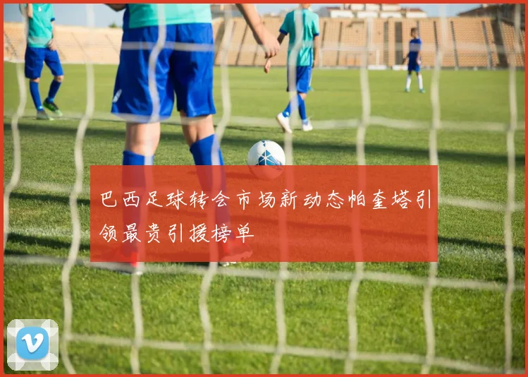 巴西足球转会市场新动态帕奎塔引领最贵引援榜单