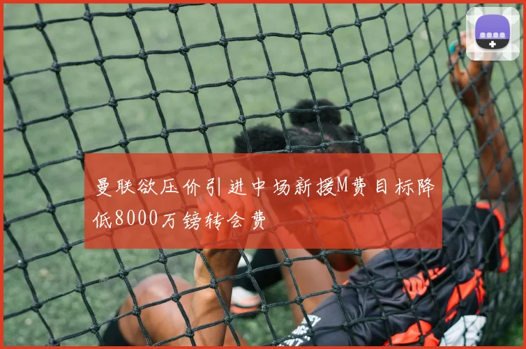 曼联欲压价引进中场新援M费目标降低8000万镑转会费