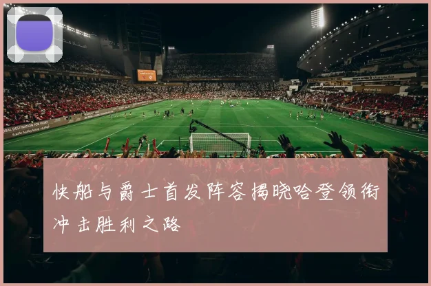 快船与爵士首发阵容揭晓哈登领衔冲击胜利之路