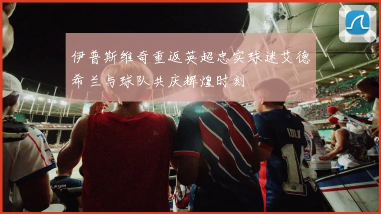 伊普斯维奇重返英超忠实球迷艾德希兰与球队共庆辉煌时刻