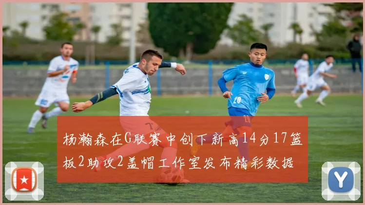 杨瀚森在G联赛中创下新高14分17篮板2助攻2盖帽工作室发布精彩数据海报