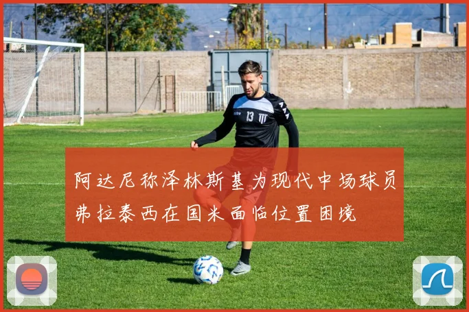 阿达尼称泽林斯基为现代中场球员弗拉泰西在国米面临位置困境