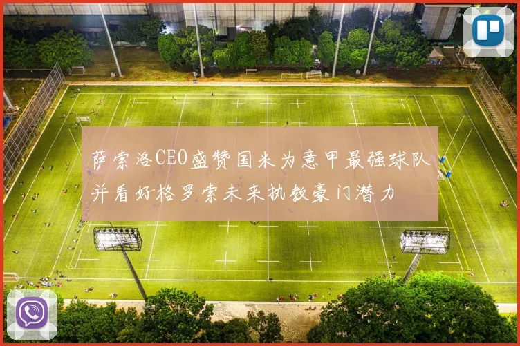 萨索洛CEO盛赞国米为意甲最强球队并看好格罗索未来执教豪门潜力