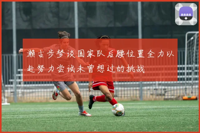 濑古步梦谈国家队后腰位置全力以赴努力尝试未曾想过的挑战