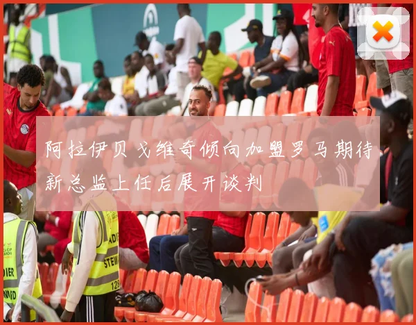 阿拉伊贝戈维奇倾向加盟罗马期待新总监上任后展开谈判